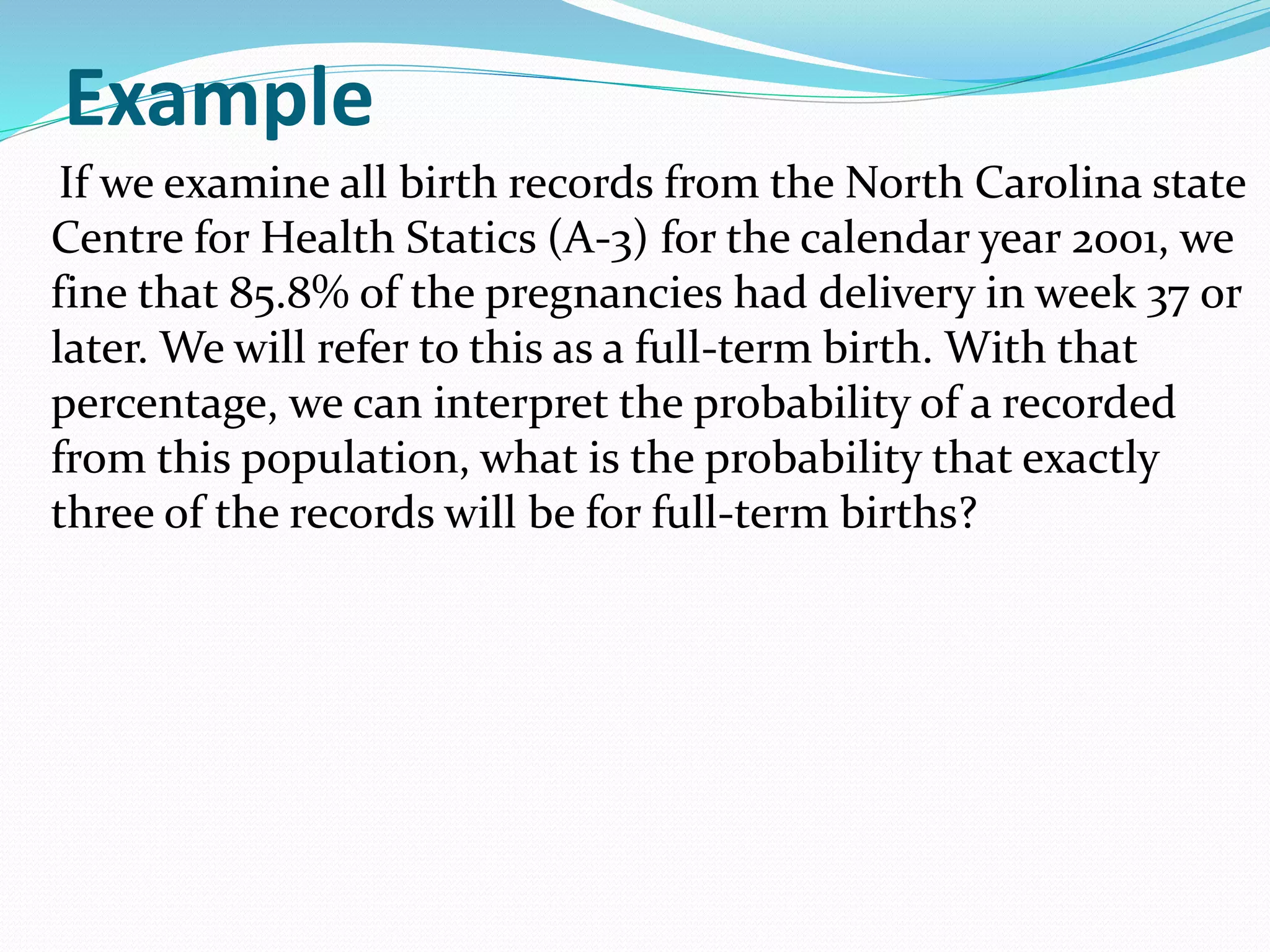 Example
If we examine all birth records from the North Carolina state
Centre for Health Statics (A-3) for the calendar year 2001, we
fine that 85.8% of the pregnancies had delivery in week 37 or
later. We will refer to this as a full-term birth. With that
percentage, we can interpret the probability of a recorded
from this population, what is the probability that exactly
three of the records will be for full-term births?
 