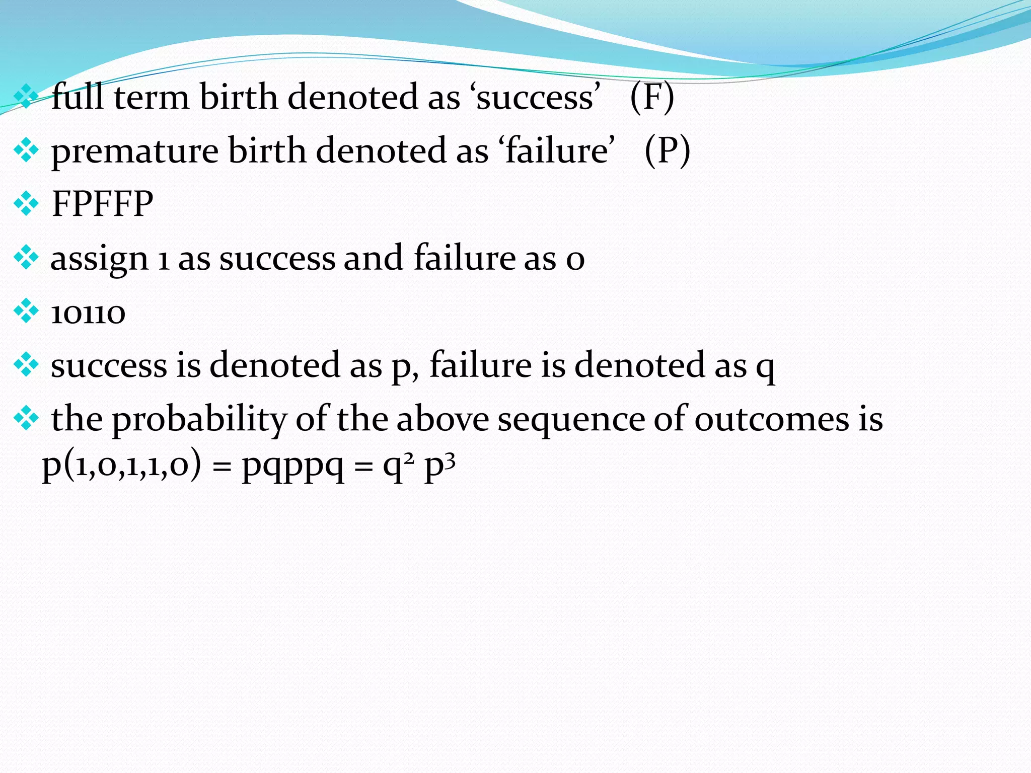  full term birth denoted as ‘success’ (F)
 premature birth denoted as ‘failure’ (P)
 FPFFP
 assign 1 as success and failure as 0
 10110
 success is denoted as p, failure is denoted as q
 the probability of the above sequence of outcomes is
p(1,0,1,1,0) = pqppq = q2 p3
 