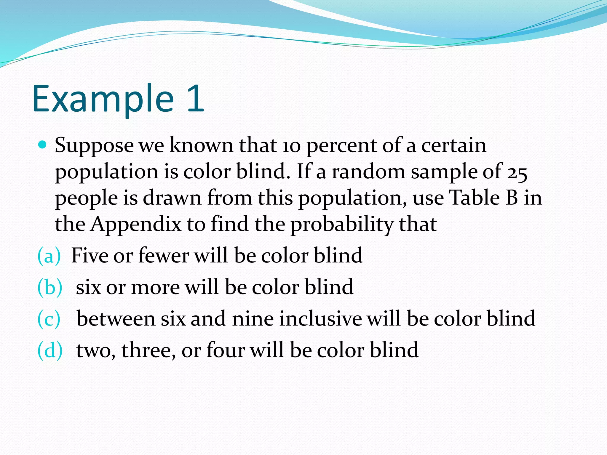 Example 1
 Suppose we known that 10 percent of a certain
population is color blind. If a random sample of 25
people is drawn from this population, use Table B in
the Appendix to find the probability that
(a) Five or fewer will be color blind
(b) six or more will be color blind
(c) between six and nine inclusive will be color blind
(d) two, three, or four will be color blind
 