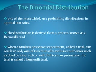  one of the most widely use probability distributions in
applied statistics.
 the distribution is derived from a process known as a
Bernoulli trial.
 when a random process or experiment, called a trial, can
result in only one of two mutually exclusive outcomes such
as dead or alive, sick or well, full term or premature, the
trial is called a Bernoulli trial.
 