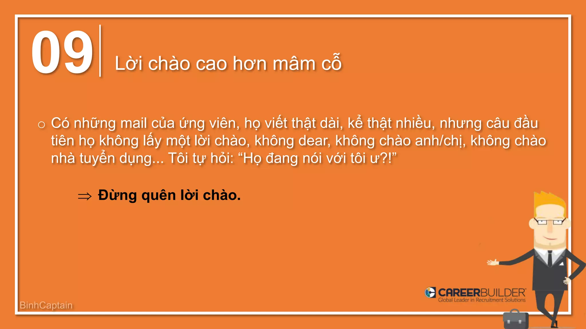 09 Lời chào cao hơn mâm cỗ
o Có những mail của ứng viên, họ viết thật dài, kể thật nhiều, nhưng câu đầu
tiên họ không lấy một lời chào, không dear, không chào anh/chị, không chào
nhà tuyển dụng... Tôi tự hỏi: “Họ đang nói với tôi ư?!”
 Đừng quên lời chào.
BinhCaptain
 