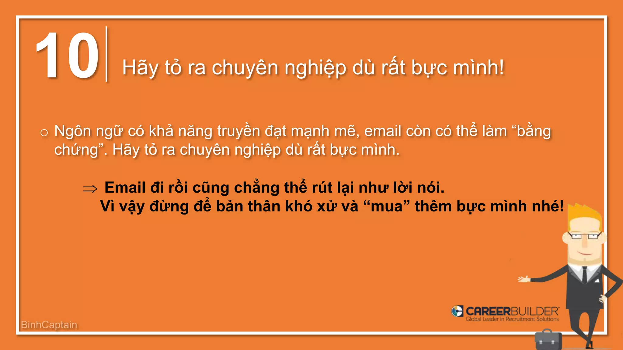 10 Hãy tỏ ra chuyên nghiệp dù rất bực mình!
o Ngôn ngữ có khả năng truyền đạt mạnh mẽ, email còn có thể làm “bằng
chứng”. Hãy tỏ ra chuyên nghiệp dù rất bực mình.
 Email đi rồi cũng chẳng thể rút lại như lời nói.
Vì vậy đừng để bản thân khó xử và “mua” thêm bực mình nhé!
BinhCaptain
 