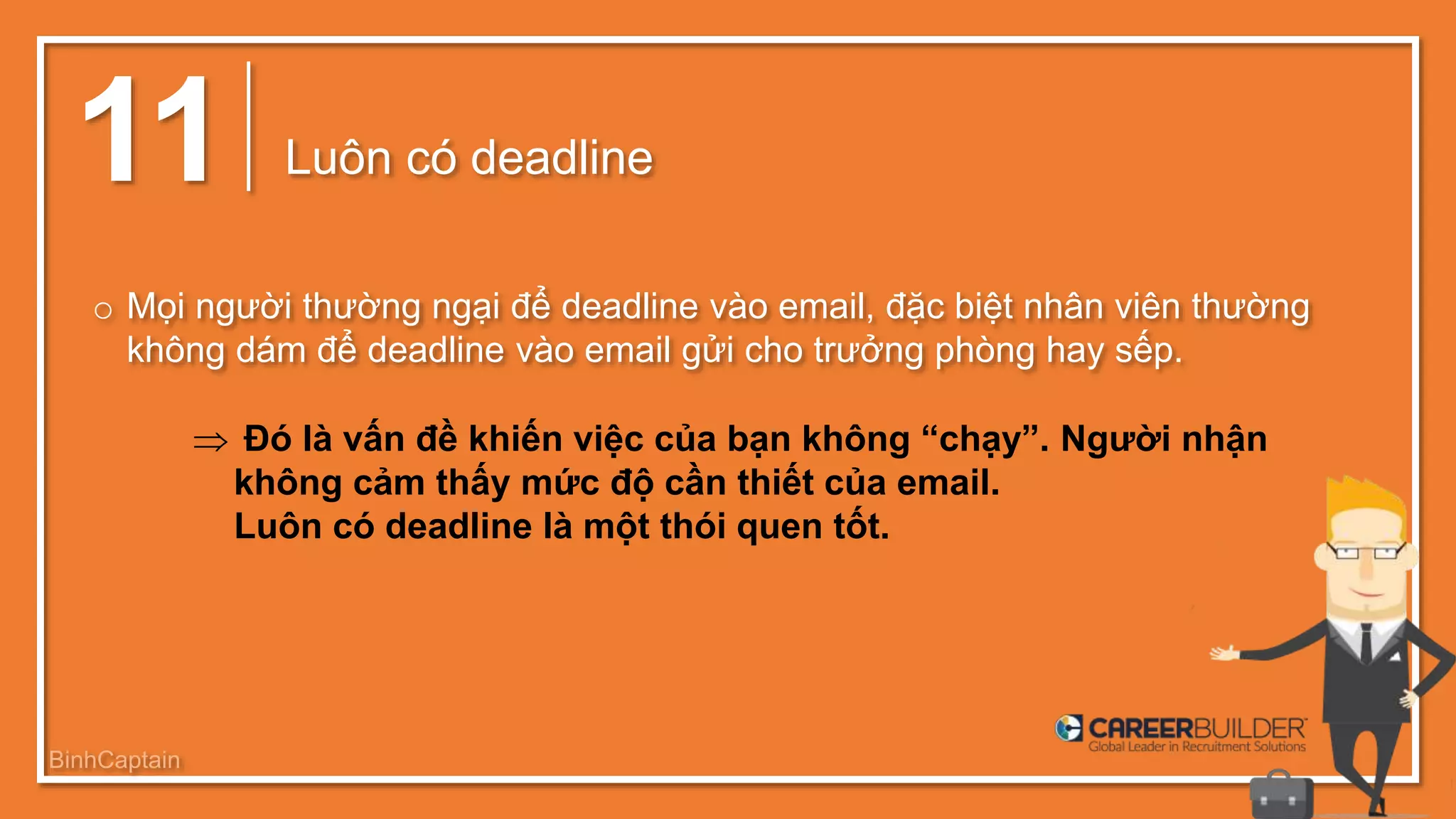 11 Luôn có deadline
o Mọi người thường ngại để deadline vào email, đặc biệt nhân viên thường
không dám để deadline vào email gửi cho trưởng phòng hay sếp.
 Đó là vấn đề khiến việc của bạn không “chạy”. Người nhận
không cảm thấy mức độ cần thiết của email.
Luôn có deadline là một thói quen tốt.
BinhCaptain
 