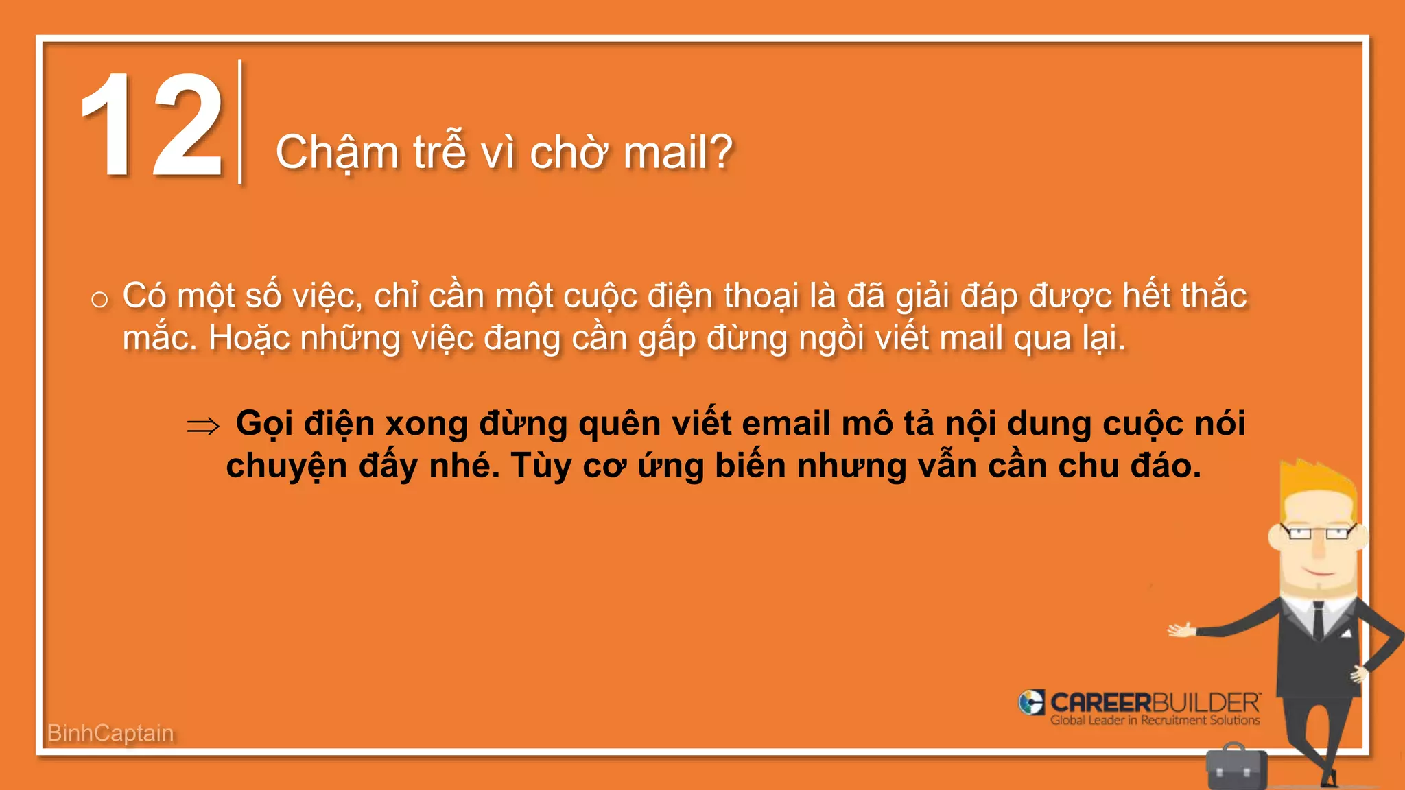 12 Chậm trễ vì chờ mail?
o Có một số việc, chỉ cần một cuộc điện thoại là đã giải đáp được hết thắc
mắc. Hoặc những việc đang cần gấp đừng ngồi viết mail qua lại.
 Gọi điện xong đừng quên viết email mô tả nội dung cuộc nói
chuyện đấy nhé. Tùy cơ ứng biến nhưng vẫn cần chu đáo.
BinhCaptain
 