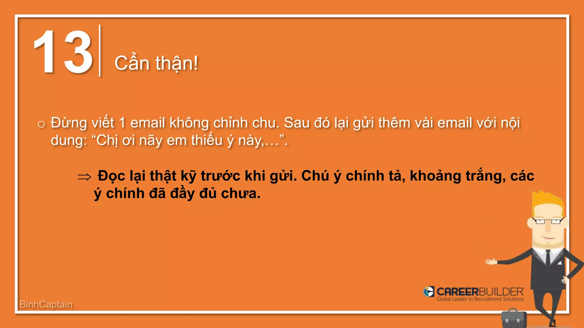 13 Cẩn thận!
o Đừng viết 1 email không chỉnh chu. Sau đó lại gửi thêm vài email với nội
dung: “Chị ơi nãy em thiếu ý này,…”.
 Đọc lại thật kỹ trước khi gửi. Chú ý chính tả, khoảng trắng, các
ý chính đã đầy đủ chưa.
BinhCaptain
 
