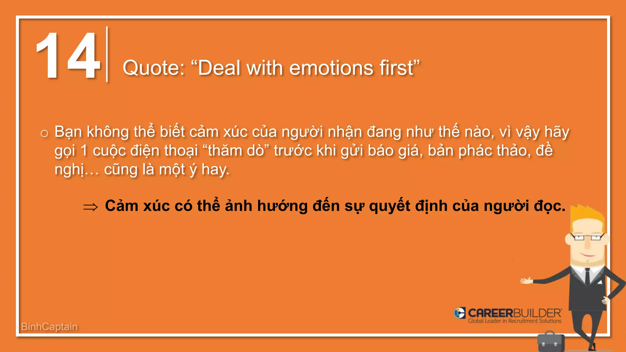 14 Quote: “Deal with emotions first”
o Bạn không thể biết cảm xúc của người nhận đang như thế nào, vì vậy hãy
gọi 1 cuộc điện thoại “thăm dò” trước khi gửi báo giá, bản phác thảo, đề
nghị… cũng là một ý hay.
 Cảm xúc có thể ảnh hướng đến sự quyết định của người đọc.
BinhCaptain
 
