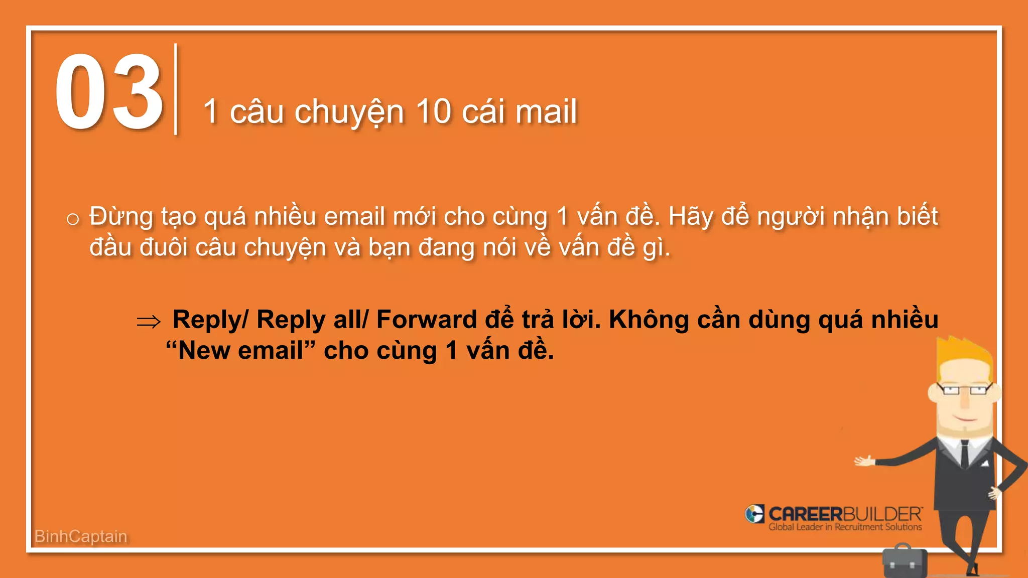 03 1 câu chuyện 10 cái mail
o Đừng tạo quá nhiều email mới cho cùng 1 vấn đề. Hãy để người nhận biết
đầu đuôi câu chuyện và bạn đang nói về vấn đề gì.
 Reply/ Reply all/ Forward để trả lời. Không cần dùng quá nhiều
“New email” cho cùng 1 vấn đề.
BinhCaptain
 