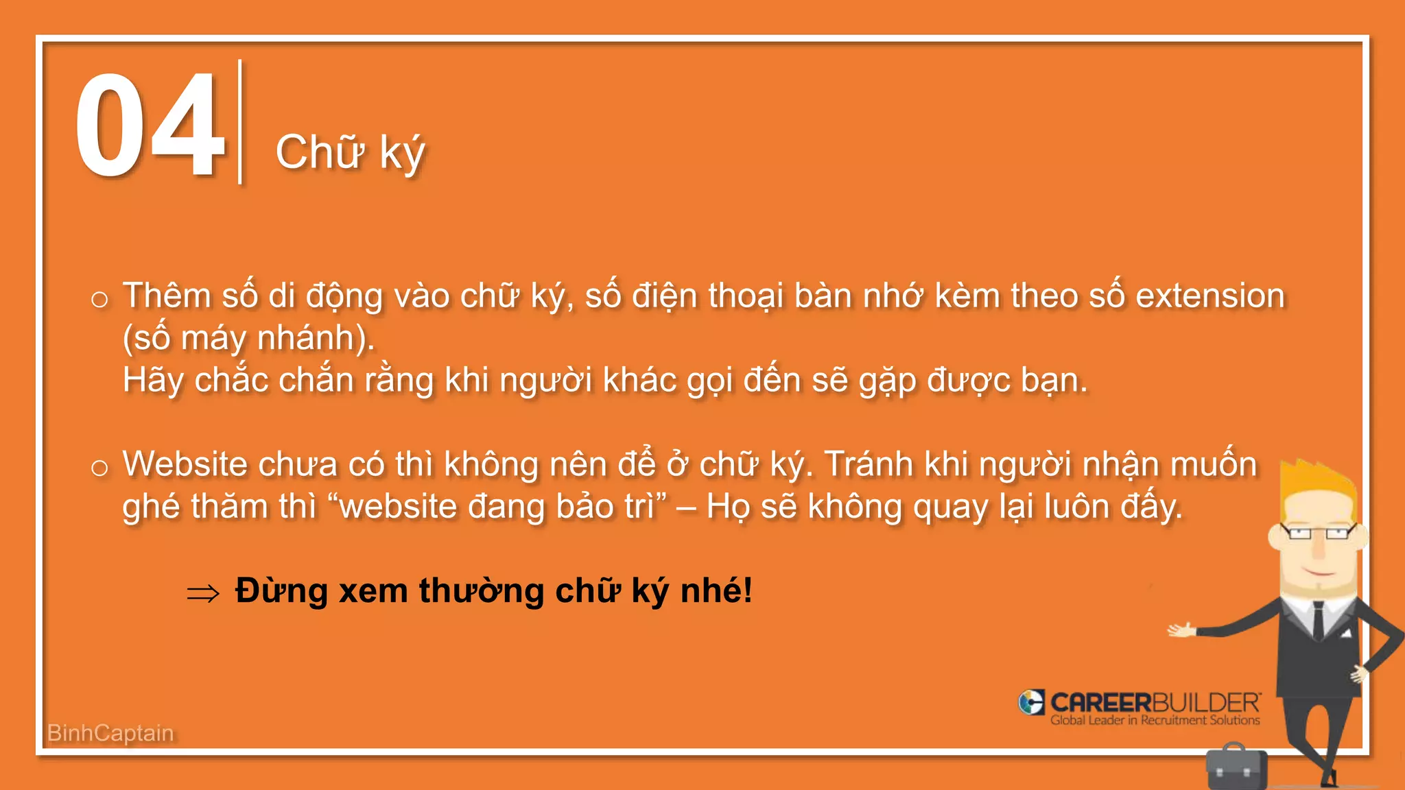 04 Chữ ký
o Thêm số di động vào chữ ký, số điện thoại bàn nhớ kèm theo số extension
(số máy nhánh).
Hãy chắc chắn rằng khi người khác gọi đến sẽ gặp được bạn.
o Website chưa có thì không nên để ở chữ ký. Tránh khi người nhận muốn
ghé thăm thì “website đang bảo trì” – Họ sẽ không quay lại luôn đấy.
 Đừng xem thường chữ ký nhé!
BinhCaptain
 