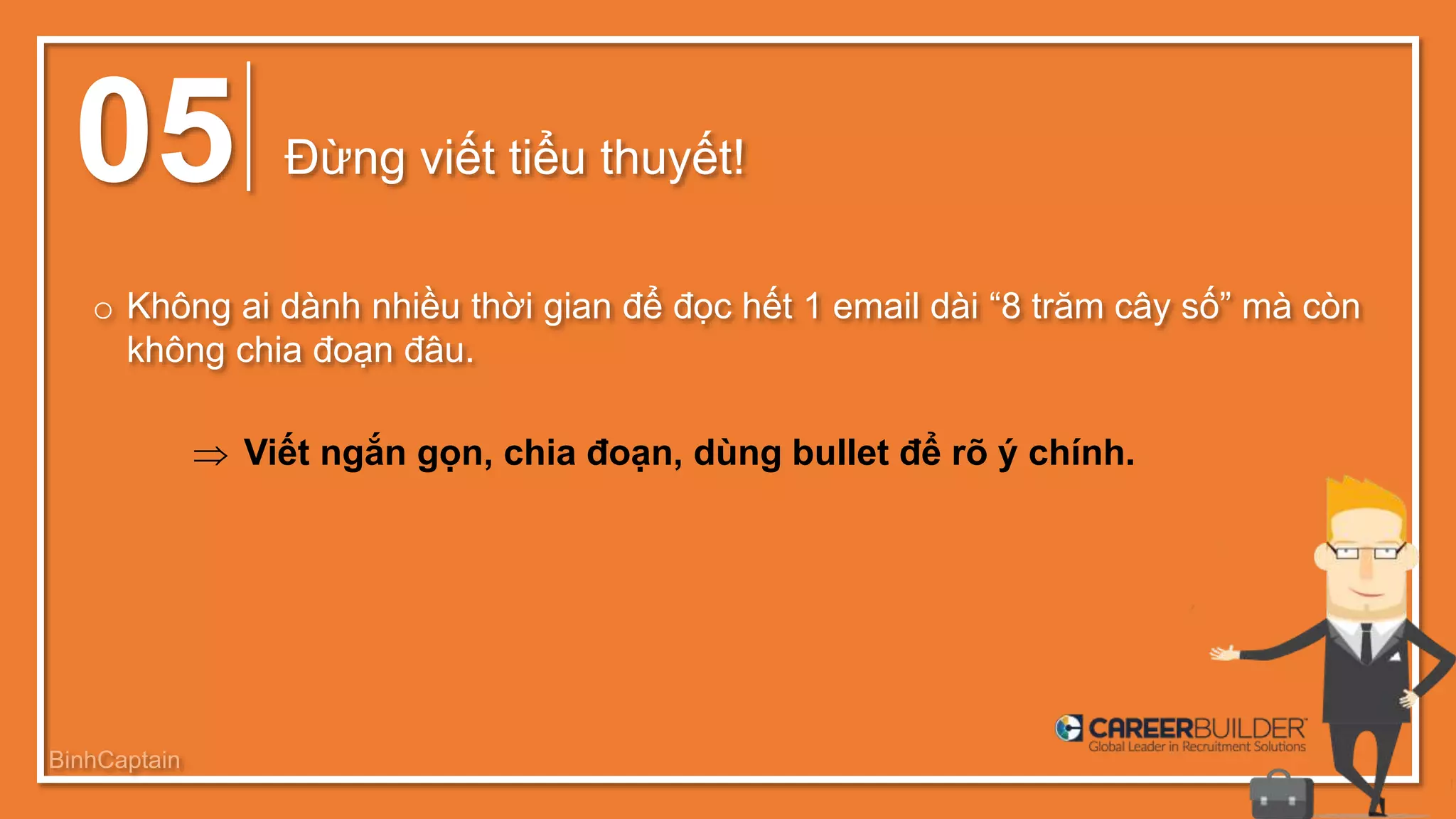 05 Đừng viết tiểu thuyết!
o Không ai dành nhiều thời gian để đọc hết 1 email dài “8 trăm cây số” mà còn
không chia đoạn đâu.
 Viết ngắn gọn, chia đoạn, dùng bullet để rõ ý chính.
BinhCaptain
 