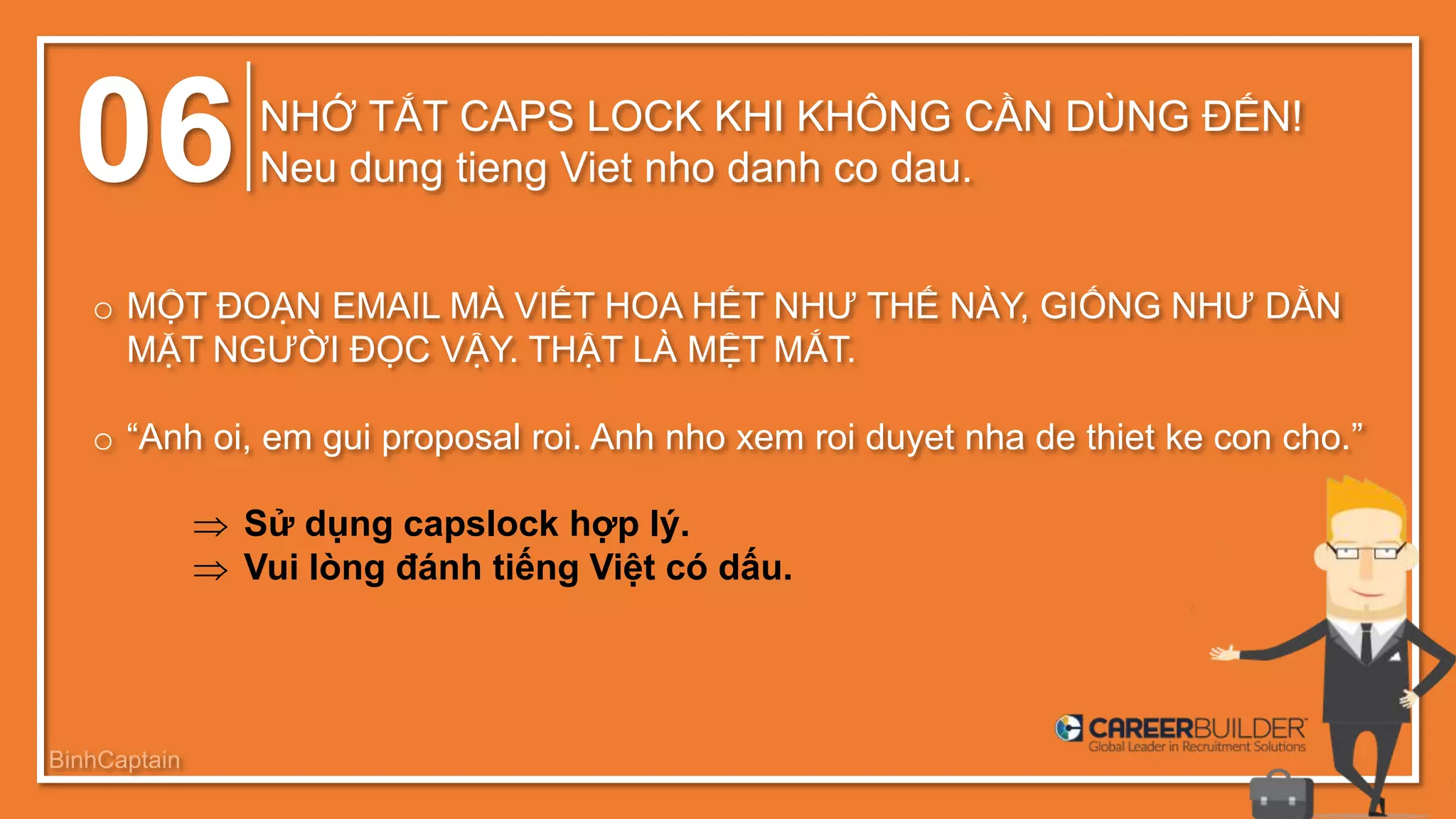 06 NHỚ TẮT CAPS LOCK KHI KHÔNG CẦN DÙNG ĐẾN!
Neu dung tieng Viet nho danh co dau.
o MỘT ĐOẠN EMAIL MÀ VIẾT HOA HẾT NHƯ THẾ NÀY, GIỐNG NHƯ DẰN
MẶT NGƯỜI ĐỌC VẬY. THẬT LÀ MỆT MẮT.
o “Anh oi, em gui proposal roi. Anh nho xem roi duyet nha de thiet ke con cho.”
 Sử dụng capslock hợp lý.
 Vui lòng đánh tiếng Việt có dấu.
BinhCaptain
 