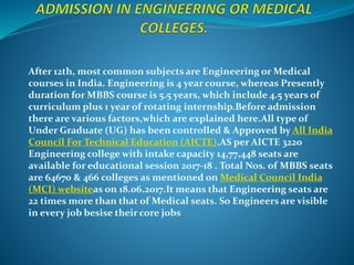 After 12th, most common subjects are Engineering or Medical
courses in India. Engineering is 4 year course, whereas Presently
duration for MBBS course is 5.5 years, which include 4.5 years of
curriculum plus 1 year of rotating internship.Before admission
there are various factors,which are explained here.All type of
Under Graduate (UG) has been controlled & Approved by All India
Council For Technical Education (AICTE).AS per AICTE 3220
Engineering college with intake capacity 14,77,448 seats are
available for educational session 2017-18 . Total Nos. of MBBS seats
are 64670 & 466 colleges as mentioned on Medical Council India
(MCI) websiteas on 18.06.2017.It means that Engineering seats are
22 times more than that of Medical seats. So Engineers are visible
in every job besise their core jobs
 