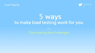 Israel Rogoza
Overcoming the challenges
I_ROGOZ
A
5 ways
to make load testing work for you
 