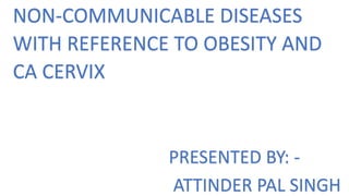 NON-COMMUNICABLE DISEASES
WITH REFERENCE TO OBESITY AND
CA CERVIX
PRESENTED BY: -
ATTINDER PAL SINGH
 