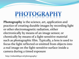 Photography is the science, art, application and
practice of creating durable images by recording light
or other electromagnetic radiation, either
electronically by means of an image sensor, or
chemically by means of a light-sensitive material
such as photographic film. Typically, a lens is used to
focus the light reflected or emitted from objects into
a real image on the light-sensitive surface inside a
camera during a timed exposure
http://nidasiddiqui.ml/photography/
 