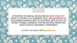 ATTENTION TECHNICAL RECRUITERS IN NEW YORK CITY-
WANT TO WORK AT A COMPANY THAT HAS RECEIVED THE
FOLLOWING AWARDS: BEST IN STAFFING!! BEST PLACES TO
WORK!! FORBES-AMERICA'S TOP RECRUITING FIRMS!! INC
5000'S FASTEST GROWING COMPANIES!!
Contact me today! db@trgstaff.com
 