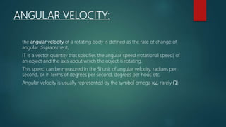 ANGULAR VELOCITY:
the angular velocity of a rotating body is defined as the rate of change of
angular displacement,
IT is a vector quantity that specifies the angular speed (rotational speed) of
an object and the axis about which the object is rotating.
This speed can be measured in the SI unit of angular velocity, radians per
second, or in terms of degrees per second, degrees per hour, etc.
Angular velocity is usually represented by the symbol omega (ω, rarely Ω).
 