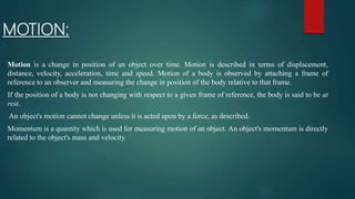 MOTION:
Motion is a change in position of an object over time. Motion is described in terms of displacement,
distance, velocity, acceleration, time and speed. Motion of a body is observed by attaching a frame of
reference to an observer and measuring the change in position of the body relative to that frame.
If the position of a body is not changing with respect to a given frame of reference, the body is said to be at
rest.
An object's motion cannot change unless it is acted upon by a force, as described.
Momentum is a quantity which is used for measuring motion of an object. An object's momentum is directly
related to the object's mass and velocity.
 