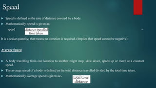 Speed
 Speed is defined as the rate of distance covered by a body.
 Mathematically, speed is given as:
speed =
It is a scalar quantity; that means no direction is required. (Implies that speed cannot be negative)
Average Speed
 A body travelling from one location to another might stop, slow down, speed up or move at a constant
speed.
 The average speed of a body is defined as the total distance travelled divided by the total time taken.
 Mathematically, average speed is given as:-
 