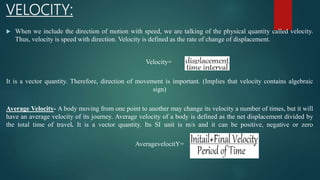 VELOCITY:
 When we include the direction of motion with speed, we are talking of the physical quantity called velocity.
Thus, velocity is speed with direction. Velocity is defined as the rate of change of displacement.
Velocity=
It is a vector quantity. Therefore, direction of movement is important. (Implies that velocity contains algebraic
sign)
Average Velocity- A body moving from one point to another may change its velocity a number of times, but it will
have an average velocity of its journey. Average velocity of a body is defined as the net displacement divided by
the total time of travel. It is a vector quantity. Its SI unit is m/s and it can be positive, negative or zero
AveragevelocitY=
 