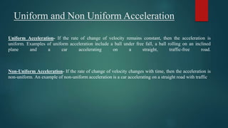 Uniform and Non Uniform Acceleration
Uniform Acceleration- If the rate of change of velocity remains constant, then the acceleration is
uniform. Examples of uniform acceleration include a ball under free fall, a ball rolling on an inclined
plane and a car accelerating on a straight, traffic-free road.
Non-Uniform Acceleration- If the rate of change of velocity changes with time, then the acceleration is
non-uniform. An example of non-uniform acceleration is a car accelerating on a straight road with traffic.
 