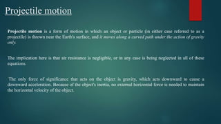 Projectile motion
Projectile motion is a form of motion in which an object or particle (in either case referred to as a
projectile) is thrown near the Earth's surface, and it moves along a curved path under the action of gravity
only.
The implication here is that air resistance is negligible, or in any case is being neglected in all of these
equations.
The only force of significance that acts on the object is gravity, which acts downward to cause a
downward acceleration. Because of the object's inertia, no external horizontal force is needed to maintain
the horizontal velocity of the object.
 