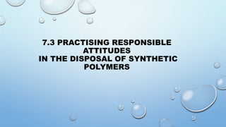 7.3 PRACTISING RESPONSIBLE
ATTITUDES
IN THE DISPOSAL OF SYNTHETIC
POLYMERS
 