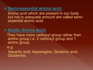  Semi-essential amino acid:
Amino acid which are present in our body
but not in adequate amount are called semi-
essential amino acid.
 Acidic Amino Acid:
They have more carboxyl group rather than
amino group i.e. 2 carboxyl group and 1
amino group.
e.g.
Aspartic acid, Asparagine, Glutamic acid,
Glutamine.
 