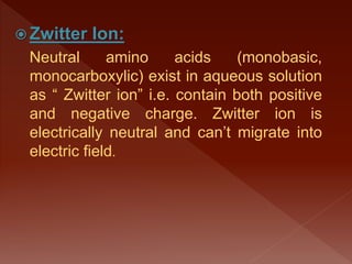  Zwitter Ion:
Neutral amino acids (monobasic,
monocarboxylic) exist in aqueous solution
as “ Zwitter ion” i.e. contain both positive
and negative charge. Zwitter ion is
electrically neutral and can’t migrate into
electric field.
 