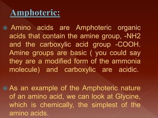  Amino acids are Amphoteric organic
acids that contain the amine group, -NH2
and the carboxylic acid group -COOH.
Amine groups are basic ( you could say
they are a modified form of the ammonia
molecule) and carboxylic are acidic.
 As an example of the Amphoteric nature
of an amino acid, we can look at Glycine,
which is chemically, the simplest of the
amino acids.
 