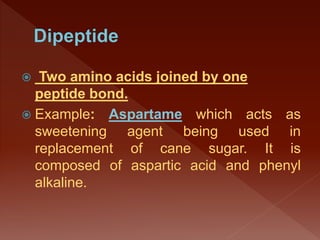  Two amino acids joined by one
peptide bond.
 Example: Aspartame which acts as
sweetening agent being used in
replacement of cane sugar. It is
composed of aspartic acid and phenyl
alkaline.
 