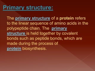 The primary structure of a protein refers
to the linear sequence of amino acids in the
polypeptide chain. The primary
structure is held together by covalent
bonds such as peptide bonds, which are
made during the process of
protein biosynthesis.
 