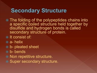  The folding of the polypeptides chains into
a specific coiled structure held together by
disulfide and hydrogen bonds is called
secondary structure of protein.
 It consist of:
 a- helix
 b- pleated sheet
 b- bends
 Non repetitive structure.
 Super secondary structure.
 