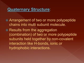  Arrangement of two or more polypeptide
chains into multi subunit molecule.
 Results from the aggregation
(combination) of two or more polypeptide
subunits held together by non-covalent
interaction like H-bonds, ionic or
hydrophobic interactions.
 