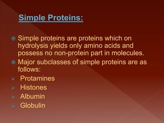  Simple proteins are proteins which on
hydrolysis yields only amino acids and
possess no non-protein part in molecules.
 Major subclasses of simple proteins are as
follows:
 Protamines
 Histones
 Albumin
 Globulin
 