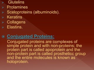  Glutelins
 Prolamines
 Sceloproteins (albuminoids).
 Keratins
 Collagens
 Elastins.
 Conjugated Proteins:
Conjugated proteins are complexes of
simple protein and with non-proteins; the
protein part is called apoprotein and the
non-protein part is called prostheticc group
and the entire molecules is known as
holoprotein.
 