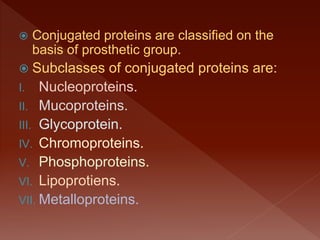  Conjugated proteins are classified on the
basis of prosthetic group.
 Subclasses of conjugated proteins are:
I. Nucleoproteins.
II. Mucoproteins.
III. Glycoprotein.
IV. Chromoproteins.
V. Phosphoproteins.
VI. Lipoprotiens.
VII. Metalloproteins.
 