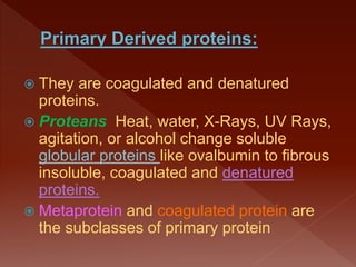  They are coagulated and denatured
proteins.
 Proteans Heat, water, X-Rays, UV Rays,
agitation, or alcohol change soluble
globular proteins like ovalbumin to fibrous
insoluble, coagulated and denatured
proteins.
 Metaprotein and coagulated protein are
the subclasses of primary protein
 