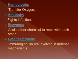  Hemoglobin:
Transfer Oxygen.
 Antibody:
Fights infection.
 Enzymes:
Assist other chemical to react with each
other.
 Defense protein:
Immunoglobulin are involved in defense
mechanisms.
 