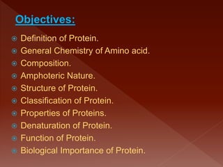  Definition of Protein.
 General Chemistry of Amino acid.
 Composition.
 Amphoteric Nature.
 Structure of Protein.
 Classification of Protein.
 Properties of Proteins.
 Denaturation of Protein.
 Function of Protein.
 Biological Importance of Protein.
Objectives:
 