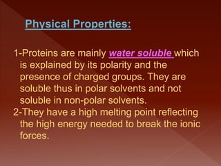 1-Proteins are mainly water soluble which
is explained by its polarity and the
presence of charged groups. They are
soluble thus in polar solvents and not
soluble in non-polar solvents.
2-They have a high melting point reflecting
the high energy needed to break the ionic
forces.
 