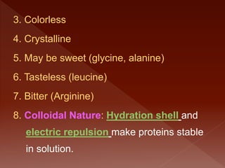 3. Colorless
4. Crystalline
5. May be sweet (glycine, alanine)
6. Tasteless (leucine)
7. Bitter (Arginine)
8. Colloidal Nature: Hydration shell and
electric repulsion make proteins stable
in solution.
 