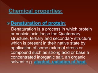  Denaturation of protein:
Denaturation is a process in which protein
or nucleic acid loose the Quaternary
structure, tertiary and secondary structure
which is present in their native state by
application of some external stress or
compound such as strong acid or base a
concentrated inorganic salt, an organic
solvent e.g. alcohol, radiation of heat.
 