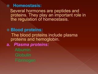  Homeostasis:
Several hormones are peptides and
proteins. They play an important role in
the regulation of homeostasis.
 Blood proteins:
The blood proteins include plasma
proteins and hemoglobin.
a. Plasma proteins:
Albumin
Globulin
Fibrinogen
 