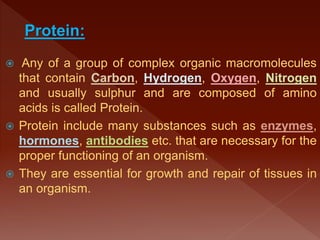  Any of a group of complex organic macromolecules
that contain Carbon, Hydrogen, Oxygen, Nitrogen
and usually sulphur and are composed of amino
acids is called Protein.
 Protein include many substances such as enzymes,
hormones, antibodies etc. that are necessary for the
proper functioning of an organism.
 They are essential for growth and repair of tissues in
an organism.
Protein:
 