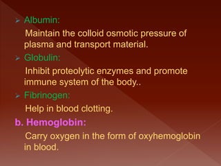  Albumin:
Maintain the colloid osmotic pressure of
plasma and transport material.
 Globulin:
Inhibit proteolytic enzymes and promote
immune system of the body..
 Fibrinogen:
Help in blood clotting.
b. Hemoglobin:
Carry oxygen in the form of oxyhemoglobin
in blood.
 