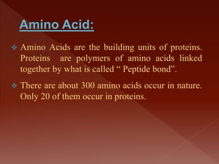  Amino Acids are the building units of proteins.
Proteins are polymers of amino acids linked
together by what is called “ Peptide bond”.
 There are about 300 amino acids occur in nature.
Only 20 of them occur in proteins.
 