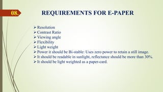08. REQUIREMENTS FOR E-PAPER
Resolution
Contrast Ratio
Viewing angle
Flexibility
Light weight
Power it should be Bi-stable: Uses zero power to retain a still image.
It should be readable in sunlight, reflectance should be more than 30%.
It should be light weighted as a paper-card.
 