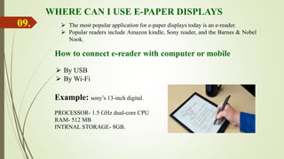 WHERE CAN I USE E-PAPER DISPLAYS
 The most popular application for e-paper displays today is an e-reader.
 Popular readers include Amazon kindle, Sony reader, and the Barnes & Nobel
Nook.
How to connect e-reader with computer or mobile
 By USB
 By Wi-Fi
09.
Example: sony’s 13-inch digital.
PROCESSOR- 1.5 GHz dual-core CPU
RAM- 512 MB
INTRNAL STORAGE- 8GB.
 