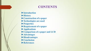 CONTENTS
►Introduction
►History
►Construction of e-paper
►Technologies are used
►Properties
►Requirement of e-paper
►Applications
►Comparison of e-paper and LCD
►Advantages
►Disadvantages
►Conclusion
►References
 