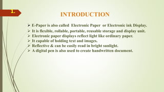 INTRODUCTION
 E-Paper is also called Electronic Paper or Electronic ink Display.
 It is flexible, rollable, portable, reusable storage and display unit.
 Electronic paper displays reflect light like ordinary paper.
 It capable of holding text and images.
 Reflective & can be easily read in bright sunlight.
 A digital pen is also used to create handwritten document.
1.
 